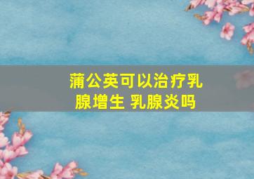 蒲公英可以治疗乳腺增生 乳腺炎吗